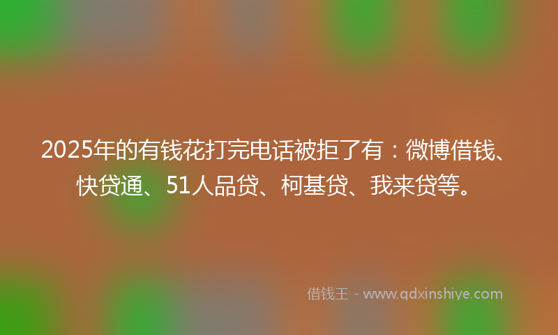 2025年的有钱花打完电话被拒了有：微博借钱、快贷通、51人品贷、柯基贷、我来贷等。