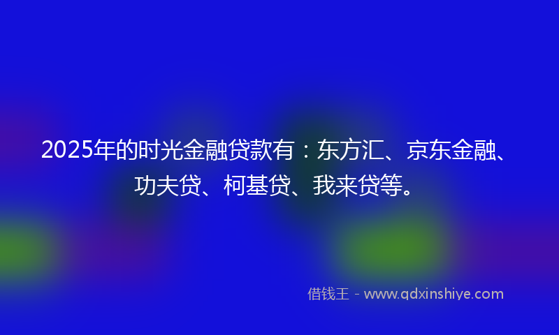 2025年的时光金融贷款有：东方汇、京东金融、功夫贷、柯基贷、我来贷等。