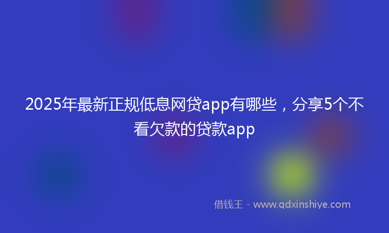 2025年最新正规低息网贷app有哪些，分享5个不看欠款的贷款app