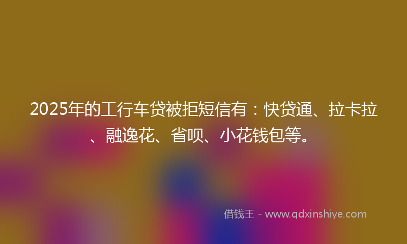 2025年的工行车贷被拒短信有：快贷通、拉卡拉、融逸花、省呗、小花钱包等。