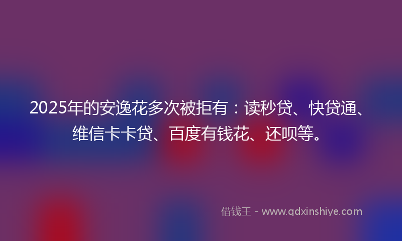 2025年的安逸花多次被拒有：读秒贷、快贷通、维信卡卡贷、百度有钱花、还呗等。
