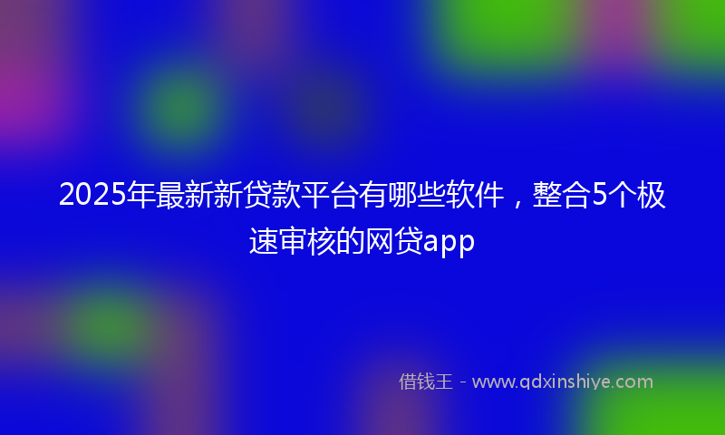 2025年最新新贷款平台有哪些软件，整合5个极速审核的网贷app