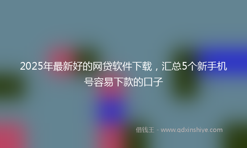 2025年最新好的网贷软件下载，汇总5个新手机号容易下款的口子