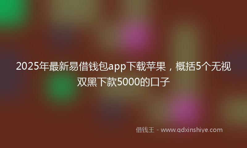 2025年最新易借钱包app下载苹果，概括5个无视双黑下款5000的口子
