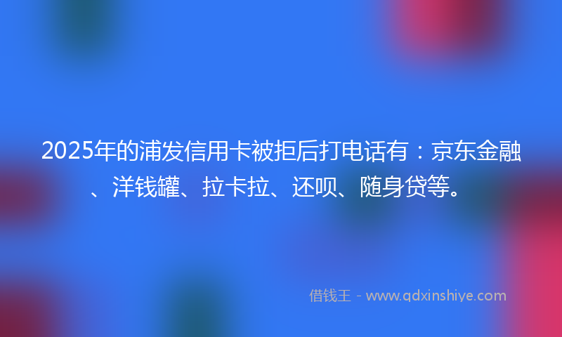 2025年的浦发信用卡被拒后打电话有：京东金融、洋钱罐、拉卡拉、还呗、随身贷等。