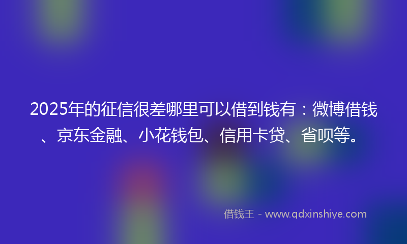 2025年的征信很差哪里可以借到钱有：微博借钱、京东金融、小花钱包、信用卡贷、省呗等。