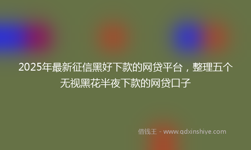 2025年最新征信黑好下款的网贷平台，整理五个无视黑花半夜下款的网贷口子