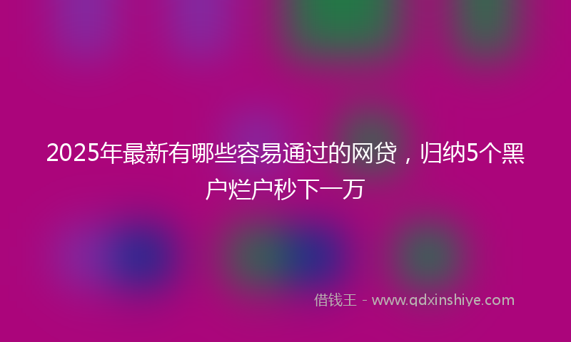 2025年最新有哪些容易通过的网贷，归纳5个黑户烂户秒下一万