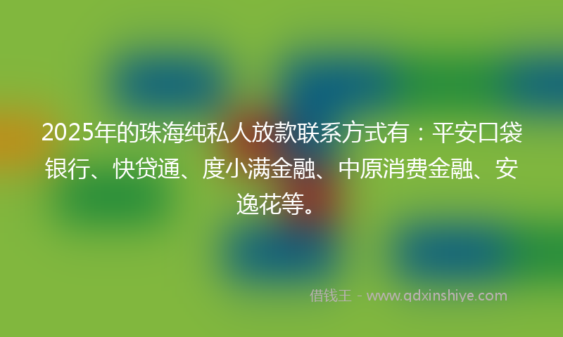 2025年的珠海纯私人放款联系方式有：平安口袋银行、快贷通、度小满金融、中原消费金融、安逸花等。