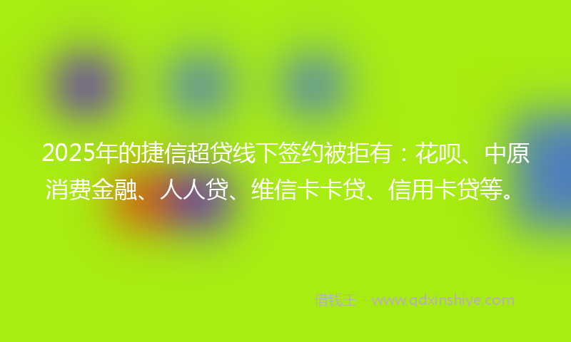 2025年的捷信超贷线下签约被拒有：花呗、中原消费金融、人人贷、维信卡卡贷、信用卡贷等。