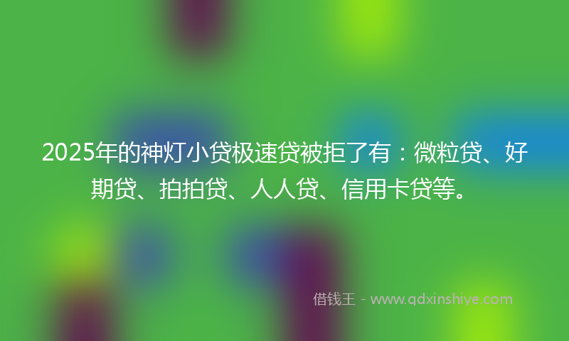 2025年的神灯小贷极速贷被拒了有：微粒贷、好期贷、拍拍贷、人人贷、信用卡贷等。
