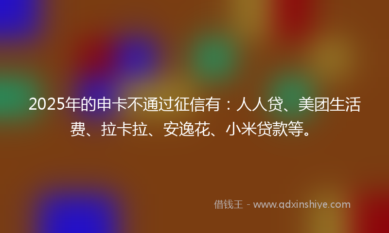 2025年的申卡不通过征信有：人人贷、美团生活费、拉卡拉、安逸花、小米贷款等。