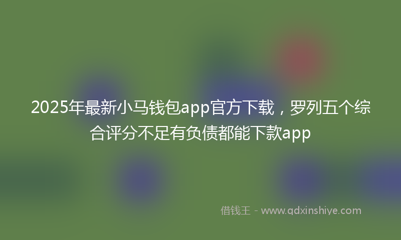 2025年最新小马钱包app官方下载，罗列五个综合评分不足有负债都能下款app