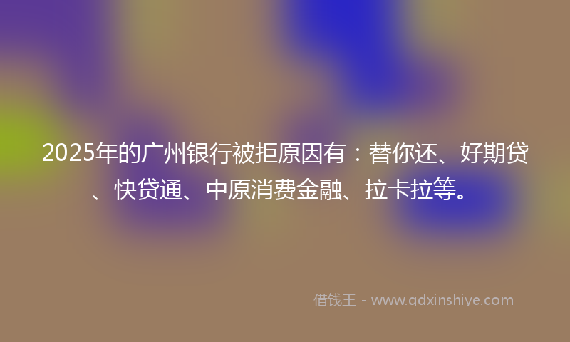 2025年的广州银行被拒原因有：替你还、好期贷、快贷通、中原消费金融、拉卡拉等。