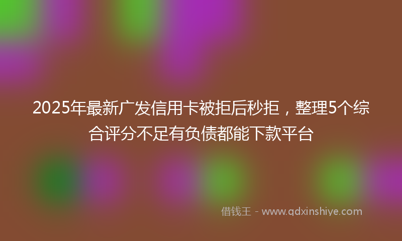 2025年最新广发信用卡被拒后秒拒，整理5个综合评分不足有负债都能下款平台