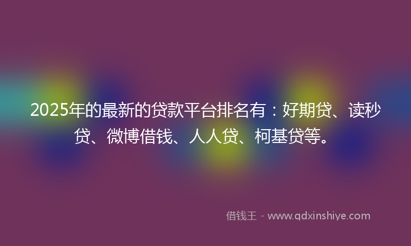 2025年的最新的贷款平台排名有：好期贷、读秒贷、微博借钱、人人贷、柯基贷等。