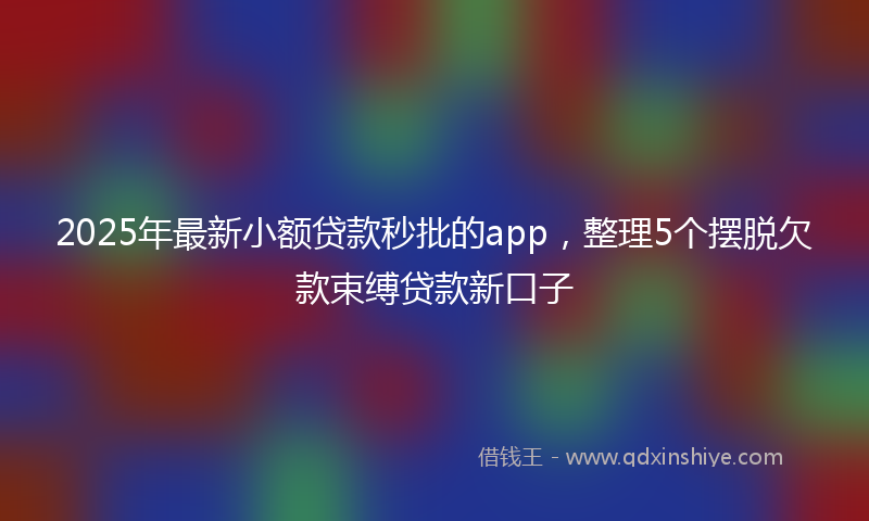 2025年最新小额贷款秒批的app，整理5个摆脱欠款束缚贷款新口子