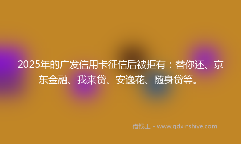 2025年的广发信用卡征信后被拒有：替你还、京东金融、我来贷、安逸花、随身贷等。