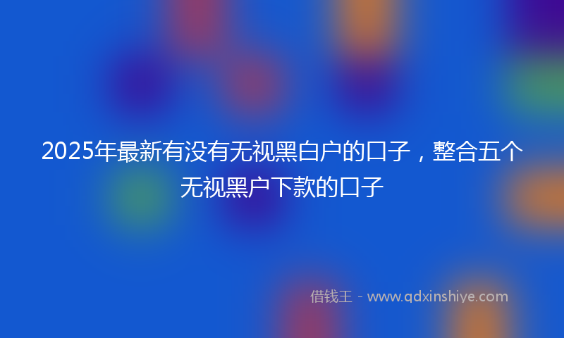 2025年最新有没有无视黑白户的口子，整合五个无视黑户下款的口子