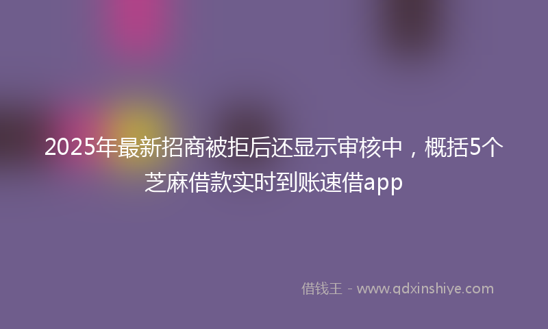 2025年最新招商被拒后还显示审核中，概括5个芝麻借款实时到账速借app