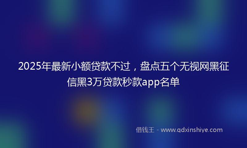 2025年最新小额贷款不过，盘点五个无视网黑征信黑3万贷款秒款app名单