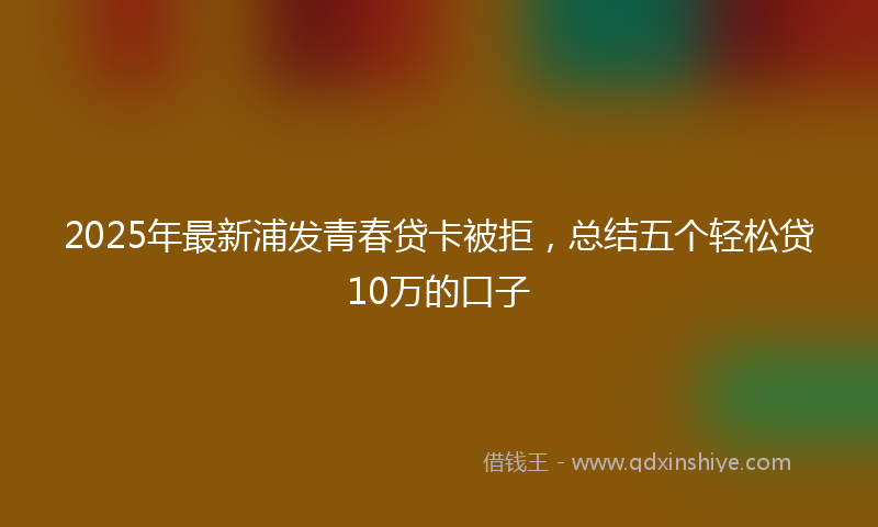 2025年最新浦发青春贷卡被拒，总结五个轻松贷10万的口子