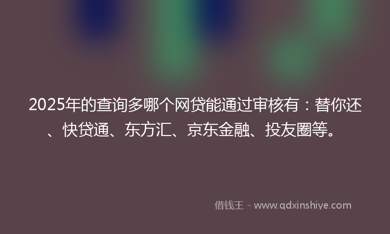 2025年的查询多哪个网贷能通过审核有：替你还、快贷通、东方汇、京东金融、投友圈等。