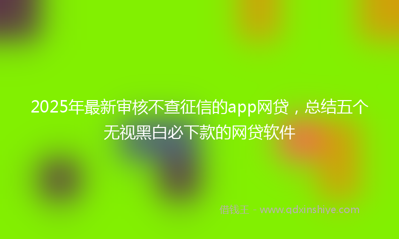 2025年最新审核不查征信的app网贷，总结五个无视黑白必下款的网贷软件