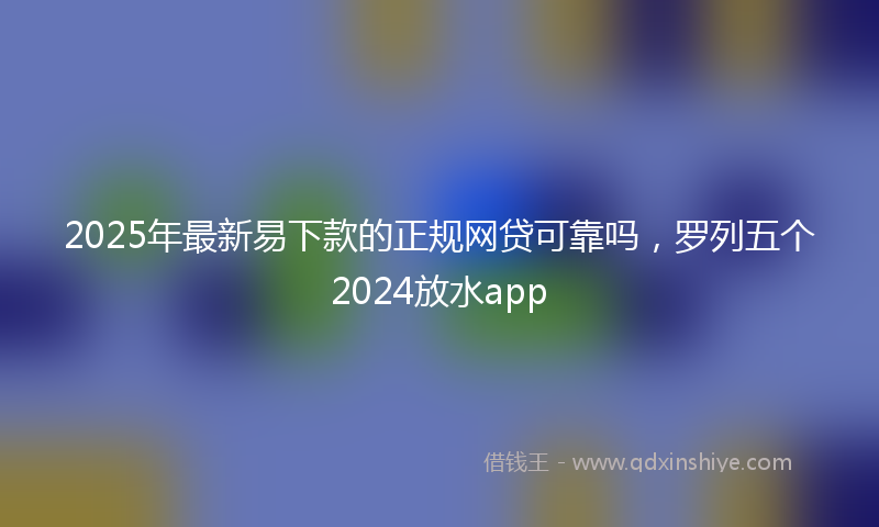 2025年最新易下款的正规网贷可靠吗，罗列五个2024放水app
