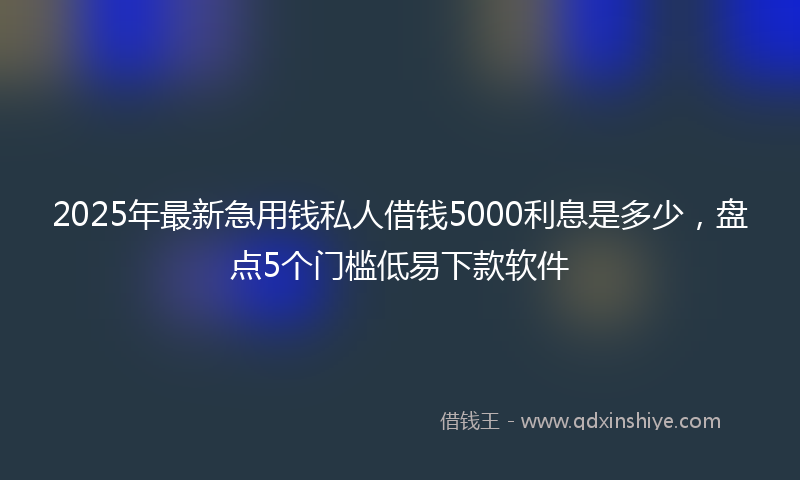 2025年最新急用钱私人借钱5000利息是多少，盘点5个门槛低易下款软件