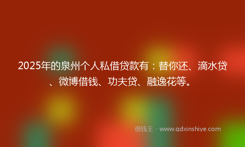 2025年的泉州个人私借贷款有：替你还、滴水贷、微博借钱、功夫贷、融逸花等。