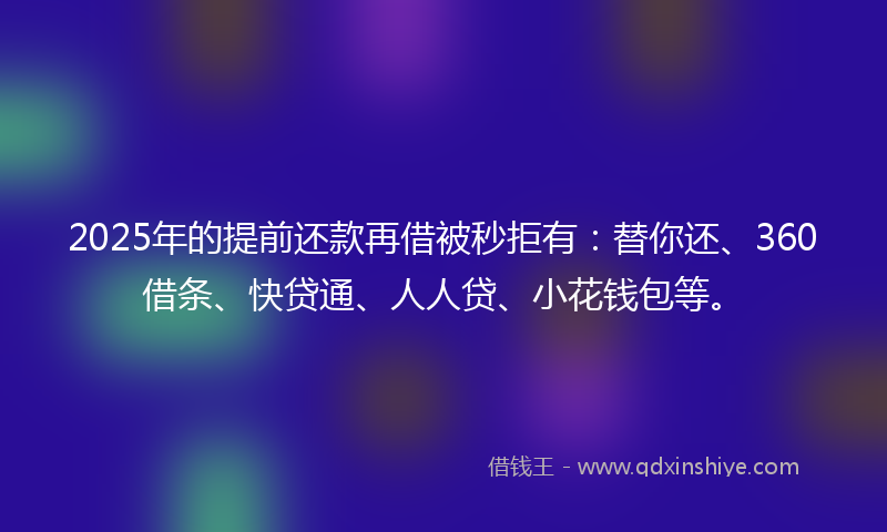 2025年的提前还款再借被秒拒有：替你还、360借条、快贷通、人人贷、小花钱包等。