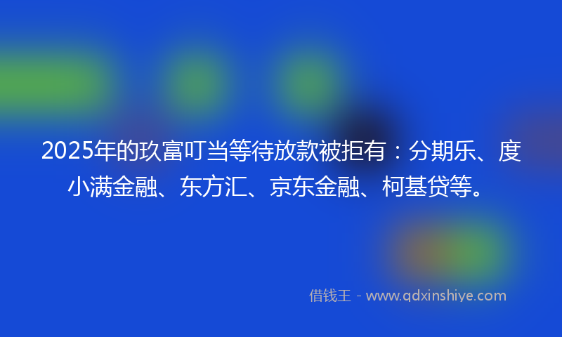 2025年的玖富叮当等待放款被拒有：分期乐、度小满金融、东方汇、京东金融、柯基贷等。