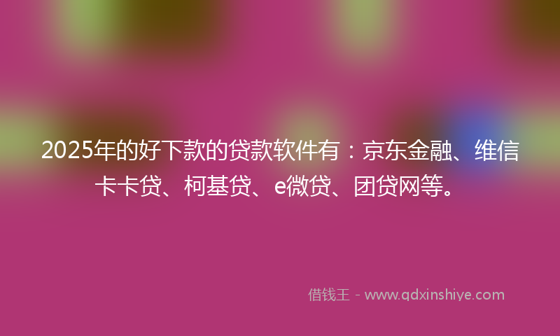 2025年的好下款的贷款软件有：京东金融、维信卡卡贷、柯基贷、e微贷、团贷网等。