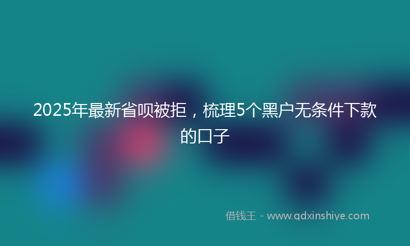 2025年最新省呗被拒，梳理5个黑户无条件下款的口子