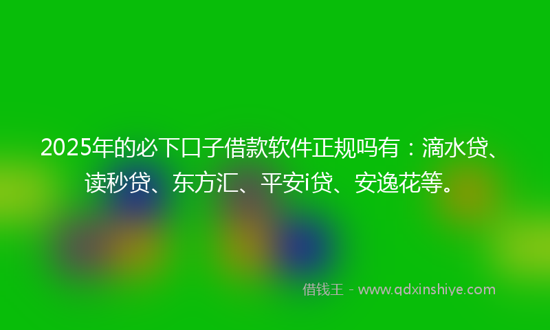 2025年的必下口子借款软件正规吗有：滴水贷、读秒贷、东方汇、平安i贷、安逸花等。