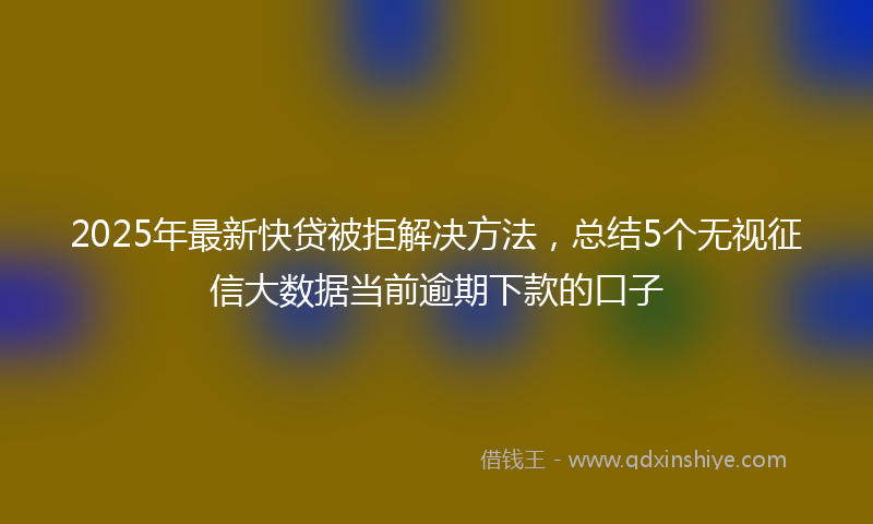 2025年最新快贷被拒解决方法，总结5个无视征信大数据当前逾期下款的口子