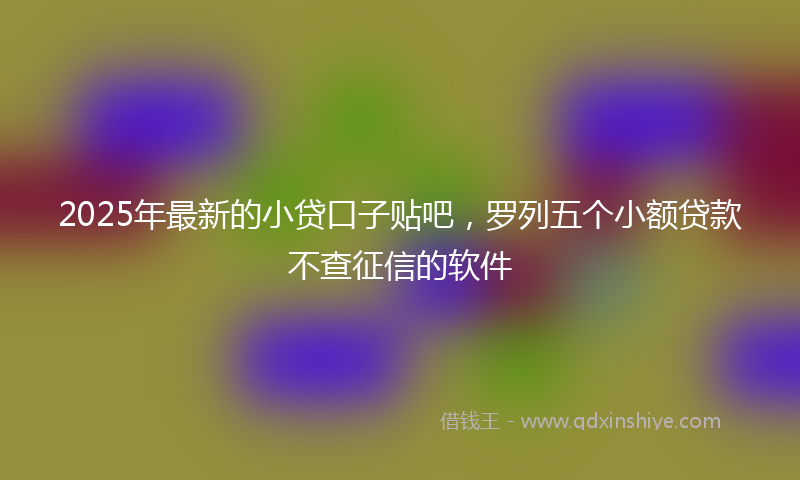 2025年最新的小贷口子贴吧，罗列五个小额贷款不查征信的软件