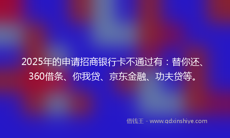 2025年的申请招商银行卡不通过有：替你还、360借条、你我贷、京东金融、功夫贷等。