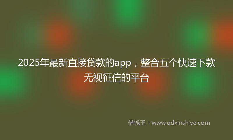 2025年最新直接贷款的app，整合五个快速下款无视征信的平台