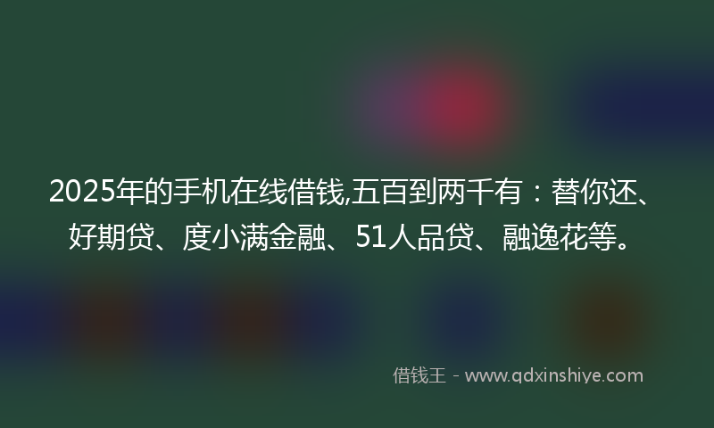 2025年的手机在线借钱,五百到两千有：替你还、好期贷、度小满金融、51人品贷、融逸花等。
