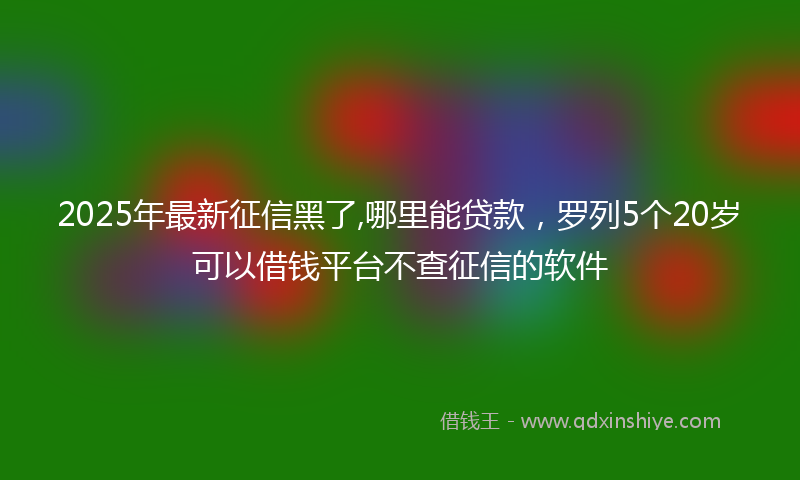 2025年最新征信黑了,哪里能贷款，罗列5个20岁可以借钱平台不查征信的软件