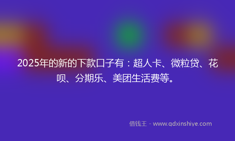 2025年的新的下款口子有：超人卡、微粒贷、花呗、分期乐、美团生活费等。