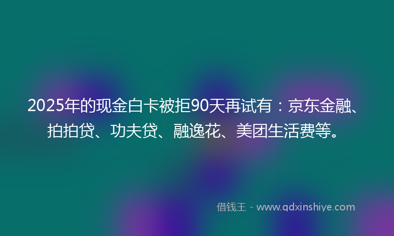 2025年的现金白卡被拒90天再试有：京东金融、拍拍贷、功夫贷、融逸花、美团生活费等。