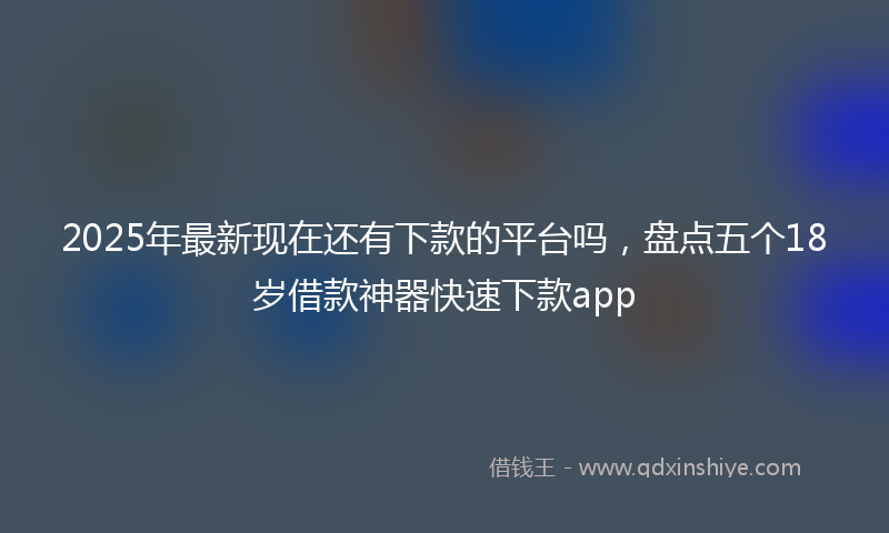 2025年最新现在还有下款的平台吗，盘点五个18岁借款神器快速下款app