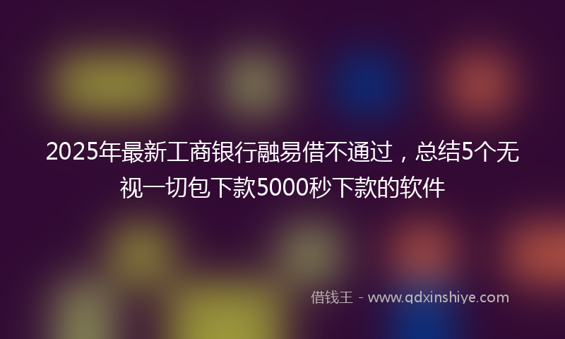 2025年最新工商银行融易借不通过，总结5个无视一切包下款5000秒下款的软件