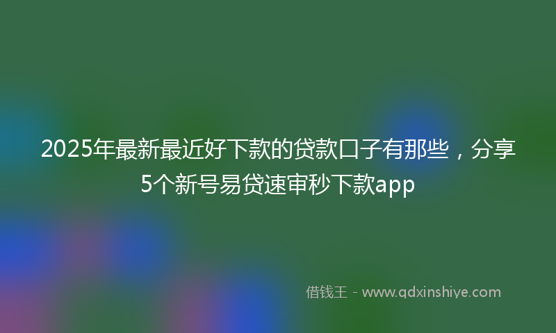 2025年最新最近好下款的贷款口子有那些，分享5个新号易贷速审秒下款app