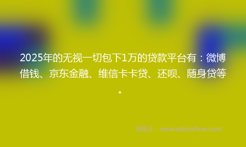 2025年的无视一切包下1万的贷款平台有：微博借钱、京东金融、维信卡卡贷、还呗、随身贷等。