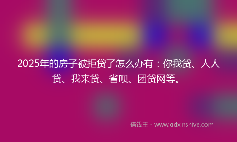2025年的房子被拒贷了怎么办有：你我贷、人人贷、我来贷、省呗、团贷网等。