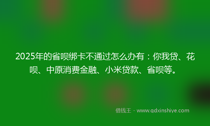 2025年的省呗绑卡不通过怎么办有：你我贷、花呗、中原消费金融、小米贷款、省呗等。